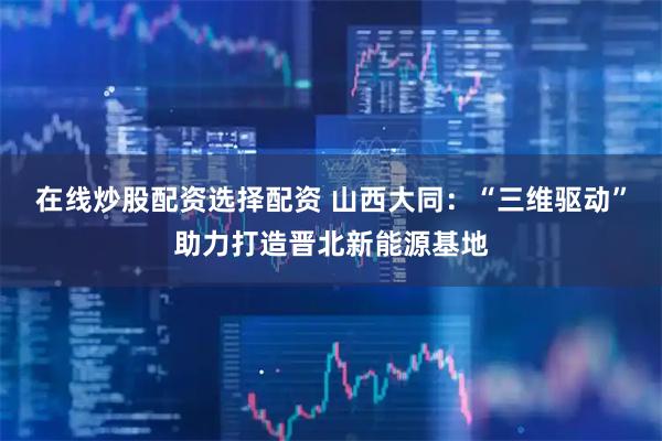 在线炒股配资选择配资 山西大同：“三维驱动”助力打造晋北新能源基地