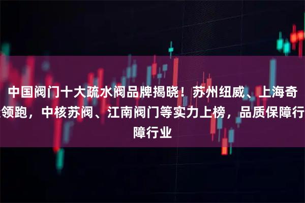 中国阀门十大疏水阀品牌揭晓！苏州纽威、上海奇众领跑，中核苏阀、江南阀门等实力上榜，品质保障行业