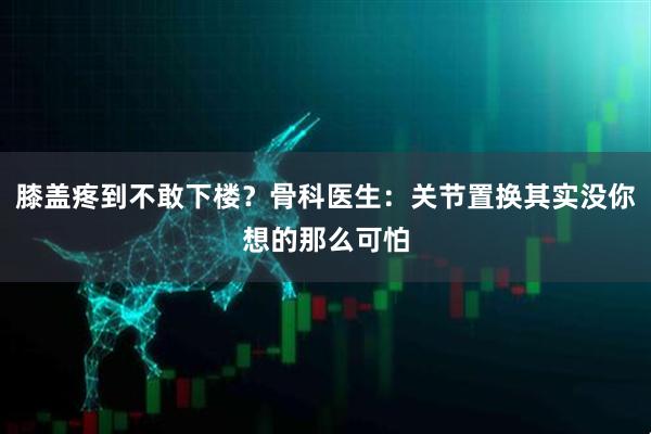 膝盖疼到不敢下楼？骨科医生：关节置换其实没你想的那么可怕