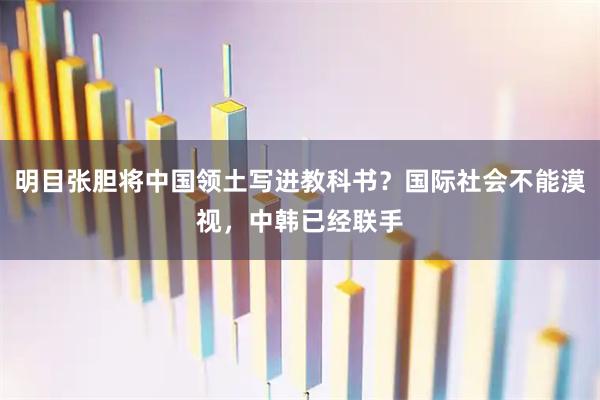 明目张胆将中国领土写进教科书？国际社会不能漠视，中韩已经联手