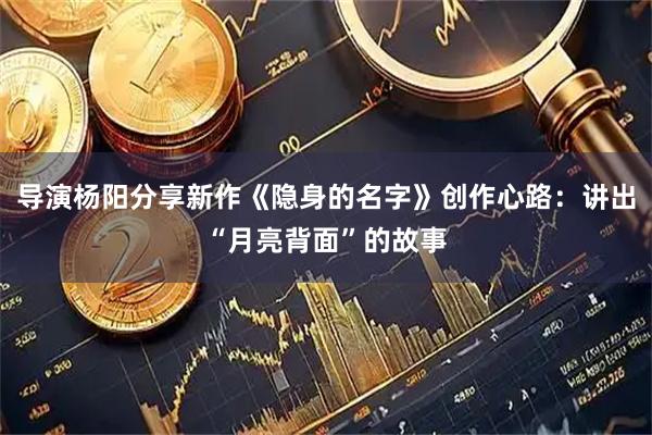 导演杨阳分享新作《隐身的名字》创作心路：讲出“月亮背面”的故事