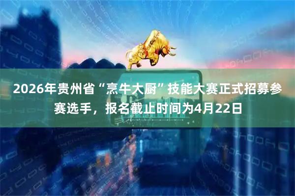 2026年贵州省“烹牛大厨”技能大赛正式招募参赛选手，报名截止时间为4月22日