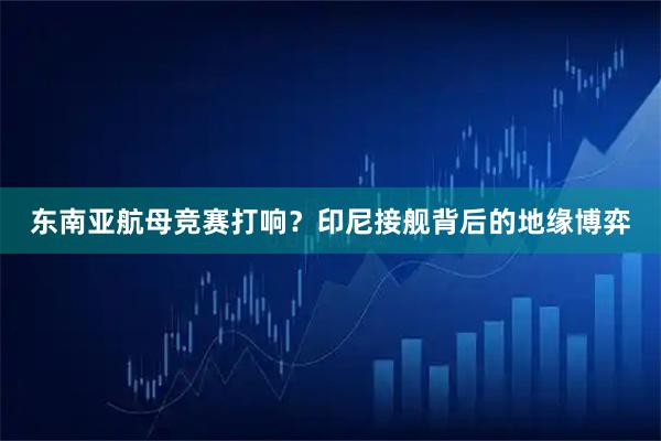 东南亚航母竞赛打响？印尼接舰背后的地缘博弈