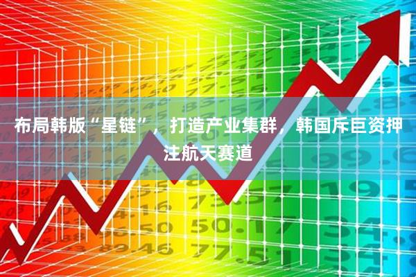 布局韩版“星链”，打造产业集群，韩国斥巨资押注航天赛道