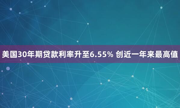 美国30年期贷款利率升至6.55% 创近一年来最高值