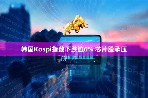 韩国Kospi指数下跌逾6% 芯片股承压